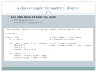 A class example: Geometrical shapes
 Let's define classes for geometrical shapes
• With data; position, etc
• With functions: compute area, etc
"file geom1.py: Module with classes for geometrical shapes, 1st try"
import math
class Circle: # class definition statement
"A 2D circle." # documentation string
def __init__(self, x, y, radius=1): # initialization method
self.x = x # set the attributes of this instance
self.y = y
self.radius = radius
def area(self):
"Return the area of the shape."
return math.pi * self.radius**2
 