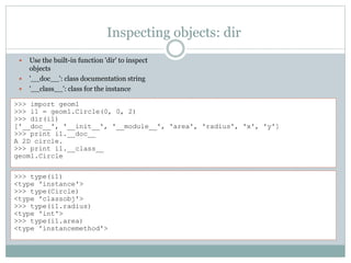 Inspecting objects: dir
 Use the built-in function 'dir' to inspect
objects
 '__doc__': class documentation string
 '__class__': class for the instance
>>> type(i1)
<type 'instance'>
>>> type(Circle)
<type 'classobj'>
>>> type(i1.radius)
<type 'int'>
>>> type(i1.area)
<type 'instancemethod'>
>>> import geom1
>>> i1 = geom1.Circle(0, 0, 2)
>>> dir(i1)
['__doc__', '__init__', '__module__', 'area', 'radius', 'x', 'y']
>>> print i1.__doc__
A 2D circle.
>>> print i1.__class__
geom1.Circle
 