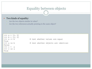 Equality between objects
 Two kinds of equality:
• Are the two objects similar in value?
• Are the two references actually pointing to the same object?
>>> a = [1, 2]
>>> b = [1, 2]
>>> a == b # test whether values are equal
True
>>> a is b # test whether objects are identical
False
>>> c = a
>>> c is a
True
 