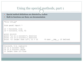 Using the special methods, part 1
 Special method definitions are detected by Python
 Built-in functions use them; see documentation
"file t33.py"
from geom2 import *
i1 = Circle(0, 2.5)
i2 = Circle(3, 4.02, 0)
print str(i1)
print 'is i1 a circle?:', bool(i1)
print 'is i2 a circle?:', bool(i2)
print 'i1 larger than i2?', i1 > i2 # uses __cmp__, if defined
Circle(0, 2.5, radius=1)
is i1 a circle?: True
is i2 a circle?: False
i1 larger than i2? True
 