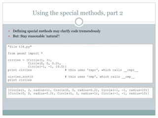 Using the special methods, part 2
 Defining special methods may clarify code tremendously
 But: Stay reasonable 'natural'!
"file t34.py"
from geom2 import *
circles = [Circle(1, 3),
Circle(0, 0, 0.2),
Circle(-1, -1, 10.0)]
print circles # this uses 'repr', which calls __repr__
circles.sort() # this uses 'cmp', which calls __cmp__
print circles
[Circle(1, 3, radius=1), Circle(0, 0, radius=0.2), Circle(-1, -1, radius=10)]
[Circle(0, 0, radius=0.2), Circle(1, 3, radius=1), Circle(-1, -1, radius=10)]
 