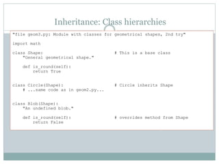 Inheritance: Class hierarchies
"file geom3.py: Module with classes for geometrical shapes, 2nd try"
import math
class Shape: # This is a base class
"General geometrical shape."
def is_round(self):
return True
class Circle(Shape): # Circle inherits Shape
# ...same code as in geom2.py...
class Blob(Shape):
"An undefined blob."
def is_round(self): # overrides method from Shape
return False
 