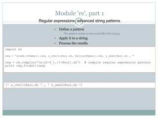 Module 're', part 1
 Define a pattern
• The pattern syntax is very much like Perl or grep
 Apply it to a string
 Process the results
Regular expressions: advanced string patterns
import re
seq = “assem.ch@gmail.com, a_chelli@esi.dz, belouar@gmail.com, z_smahi@esi.dz , "
reg = re.compile(‘[a-z0-9_.]+@esi.dz') # compile regular expression pattern
print reg.findall(seq)
[' a_chelli@esi.dz ' , ' z_smahi@esi.dz ‘]
 