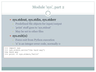 Module 'sys', part 2
 sys.stdout, sys.stdin, sys.stderr
• Predefined file objects for input/output
• 'print' stuff goes to 'sys.stdout'
• May be set to other files
 sys.exit(n)
• Force exit from Python execution
• 'n' is an integer error code, normally 0
>>> import sys
>>> sys.stdout.write('the hard way')
the hard way
>>> print >> sys.stderr,’hello’
 