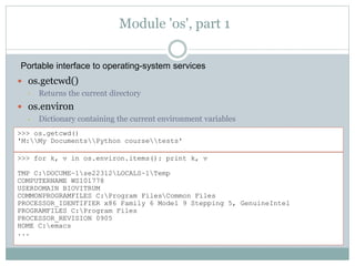 Module 'os', part 1
 os.getcwd()
• Returns the current directory
 os.environ
• Dictionary containing the current environment variables
>>> os.getcwd()
'M:My DocumentsPython coursetests'
>>> for k, v in os.environ.items(): print k, v
TMP C:DOCUME~1se22312LOCALS~1Temp
COMPUTERNAME WS101778
USERDOMAIN BIOVITRUM
COMMONPROGRAMFILES C:Program FilesCommon Files
PROCESSOR_IDENTIFIER x86 Family 6 Model 9 Stepping 5, GenuineIntel
PROGRAMFILES C:Program Files
PROCESSOR_REVISION 0905
HOME C:emacs
...
Portable interface to operating-system services
 