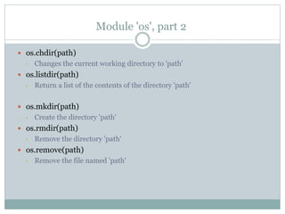 Module 'os', part 2
 os.chdir(path)
• Changes the current working directory to 'path'
 os.listdir(path)
• Return a list of the contents of the directory 'path'
 os.mkdir(path)
• Create the directory 'path'
 os.rmdir(path)
• Remove the directory 'path'
 os.remove(path)
• Remove the file named 'path'
 