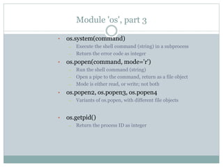 Module 'os', part 3
• os.system(command)
– Execute the shell command (string) in a subprocess
– Return the error code as integer
• os.popen(command, mode='r')
– Run the shell command (string)
– Open a pipe to the command, return as a file object
– Mode is either read, or write; not both
• os.popen2, os.popen3, os.popen4
– Variants of os.popen, with different file objects
• os.getpid()
– Return the process ID as integer
 