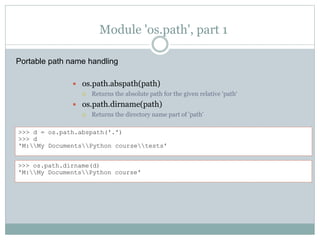 Module 'os.path', part 1
 os.path.abspath(path)
 Returns the absolute path for the given relative 'path‘
 os.path.dirname(path)
 Returns the directory name part of 'path'
>>> d = os.path.abspath('.')
>>> d
'M:My DocumentsPython coursetests'
>>> os.path.dirname(d)
'M:My DocumentsPython course'
Portable path name handling
 