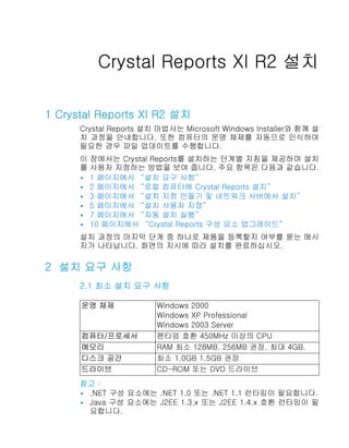 Crystal Reports 사용자 가이드


          Crystal Reports XI R2 설치

1 Crystal Reports XI R2 설치
      Crystal Reports 설치 마법사는 Microsoft Windows Installer와 함께 설
      치 과정을 안내합니다. 또한 컴퓨터의 운영 체제를 자동으로 인식하여
      필요한 경우 파일 업데이트를 수행합니다.
      이 장에서는 Crystal Reports를 설치하는 단계별 지침을 제공하며 설치
      를 사용자 지정하는 방법을 보여 줍니다. 주요 항목은 다음과 같습니다.
      • 1 페이지에서 “설치 요구 사항”
      • 2 페이지에서 “로컬 컴퓨터에 Crystal Reports 설치”
      • 3 페이지에서 “설치 지점 만들기 및 네트워크 서버에서 설치”
      • 5 페이지에서 “설치 사용자 지정”
      • 7 페이지에서 “자동 설치 실행”
      • 10 페이지에서 “Crystal Reports 구성 요소 업그레이드”

      설치 과정의 마지막 단계 중 하나로 제품을 등록할지 여부를 묻는 메시
      지가 나타납니다. 화면의 지시에 따라 설치를 완료하십시오.

2 설치 요구 사항
      2.1 최소 설치 요구 사항

      운영 체제             Windows 2000
                        Windows XP Professional
                        Windows 2003 Server
      컴퓨터/프로세서          펜티엄 호환 450MHz 이상의 CPU
      메모리               RAM 최소 128MB. 256MB 권장. 최대 4GB.
      디스크 공간            최소 1.0GB 1.5GB 권장
      드라이브              CD-ROM 또는 DVD 드라이브
      참고：
      • .NET 구성 요소에는 .NET 1.0 또는 .NET 1.1 런타임이 필요합니다.
      • Java 구성 요소에는 J2EE 1.3.x 또는 J2EE 1.4.x 호환 런타임이 필
        요합니다.
 