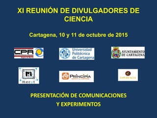 XI REUNIÓN DE DIVULGADORES DE
CIENCIA
Cartagena, 10 y 11 de octubre de 2015
PRESENTACIÓN DE COMUNICACIONES
Y EXPERIMENTOS
 
