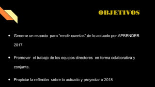 OBJETIVOS
● Generar un espacio para “rendir cuentas” de lo actuado por APRENDER
2017.
● Promover el trabajo de los equipos directores en forma colaborativa y
conjunta.
● Propiciar la reflexión sobre lo actuado y proyectar a 2018