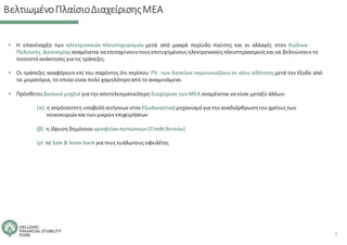 ΒελτιωμένοΠλαίσιοΔιαχείρισηςΜΕΑ
▪ Η επανέναρξη των ηλεκτρονικών πλειστηριασμών μετά από μακρά περίοδο παύσης και οι αλλαγές στον Κώδικα
Πολιτικής Δικονομίας αναμένεται να επιταχύνουντουςεπιτυχημένους ηλεκτρονικούς πλειστηριασμούςκαι να βελτιώσουν το
ποσοστόανάκτησηςγια τις τράπεζες.
▪ Οι τράπεζες αναφέρουν επί του παρόντος ότι περίπου 7% των δανείων παρουσιάζουν εκ νέου αθέτηση μετά την έξοδο από
τα μορατόρια, το οποίο είναι πολύ χαμηλότεροαπό το αναμενόμενο.
▪ Πρόσθετοι βασικοί μοχλοί για την αποτελεσματικότερη διαχείριση τωνΜΕΑ αναμένεται να είναι μεταξύ άλλων:
(α) η απρόσκοπτη υποβολήαιτήσεων στον Εξωδικαστικόμηχανισμόγια την αναδιάρθρωσητου χρέουςτων
νοικοκυριών και των μικρών επιχειρήσεων
(β) η ίδρυση δημόσιου γραφείουπιστώσεων(CreditBureau)
(γ) το Sale & lease back για τουςευάλωτουςοφειλέτες
7
 
