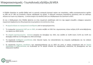 Μακροοικονομικές‐Γεωπολιτικέςεξελίξεις&ΜΕΑ
Η Ελλάδα εξαρτάται σε μεγάλο βαθμό από τις ρωσικές εισαγωγές φυσικού αερίου και πετρελαίου, καθώς αντιπροσωπεύουν σχεδόν
το 40% και το 18% της συνολικής ετήσιας προσφοράς της χώρας. Η ελληνική οικονομία επηρεάζεται πρωτίστως από την απότομη
αύξηση των τιμών της ενέργειας, η οποία ενισχύει την ανοδική τάση του πληθωρισμού που ξεκίνησε το 2021.
Αν και ο πληθωρισμός στην Ελλάδα φαίνεται να είναι σημαντικά υψηλότερος από ό,τι είχε αρχικά εκτιμηθεί, υπάρχουν ορισμένοι
σημαντικοί παράγοντεςπου θα μπορούσαν να μετριάσουντον αντίκτυπο,όπως:
1) Η ισχυρή αύξηση του πραγματικούεισοδήματος από το προηγούμενοέτος
2) Το ενισχυμένο πραγματικό ΑΕΠ για το 2021, το οποίο ανήλθε σε €181 δισ. σημειώνοντας ετήσια αύξηση 8,3% αντισταθμίζοντας
την ύφεση του 2020 (‐8,2%)
3) Το εποχικά προσαρμοσμένο ποσοστό ανεργίας τον Δεκέμβριο του 2021, που ανήλθε σε 12,8% έναντι 15,5% και 13,4% τον
Δεκέμβριο 2020 και τον Νοέμβριοτου 2021 αντίστοιχα
4) Τα σημαντικά αποθέματα ρευστότητας στον ιδιωτικό τομέα, την αποκατάσταση της εταιρικής κερδοφορίας και την αύξηση
των τραπεζικών καταθέσεων
5) Οι σημαντικές δημόσιες επενδύσεις που προγραμματίζονται για το 2022 και μετά, οι οποίες ενισχύονται από το Ταμείο
Ανάκαμψης & Ανθεκτικότητας σε συνδυασμό με τα υψηλά επίπεδα της παραγωγικής ικανότητας της βιομηχανίας και των
εξαγωγικών αγαθών
8
 