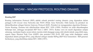 MACAM – MACAM PROTOCOL ROUTING DINAMIS
Routing RIP
Routing Information Protocol (RIP) adalah sebuah protokol routing dinamis yang digunakan dalam
jaringan LAN (Local Area Network) dan WAN (Wide Area Network). Oleh karena itu protokol ini
diklasifikasikan sebagai Interior Gateway Protocol (IGP). Protokol ini menggunakan algoritma Distance-
Vector Routing. Pertama kali didefinisikan dalam RFC 1058 (1988). Protokol ini telah dikembangkan
beberapa kali, sehingga terciptalah RIP Versi 2 (RFC 2453). Kedua versi ini masih digunakan sampai
sekarang, meskipun begitu secara teknis mereka telah dianggap usang oleh teknik-teknik yang lebih maju,
seperti Open Shortest Path First (OSPF) dan protokol OSI IS-IS. RIP juga telah diadaptasi untuk
digunakan dalam jaringan IPv6, yang dikenal sebagai standar RIPng (RIP Next Generation / RIP generasi
berikutnya), yang diterbitkan dalam RFC 2080 (1997).
 