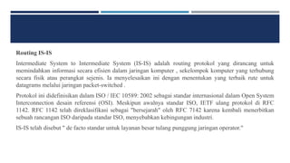 Routing IS-IS
Intermediate System to Intermediate System (IS-IS) adalah routing protokol yang dirancang untuk
memindahkan informasi secara efisien dalam jaringan komputer , sekelompok komputer yang terhubung
secara fisik atau perangkat sejenis. Ia menyelesaikan ini dengan menentukan yang terbaik rute untuk
datagrams melalui jaringan packet-switched .
Protokol ini didefinisikan dalam ISO / IEC 10589: 2002 sebagai standar internasional dalam Open System
Interconnection desain referensi (OSI). Meskipun awalnya standar ISO, IETF ulang protokol di RFC
1142. RFC 1142 telah direklasifikasi sebagai "bersejarah" oleh RFC 7142 karena kembali menerbitkan
sebuah rancangan ISO daripada standar ISO, menyebabkan kebingungan industri.
IS-IS telah disebut " de facto standar untuk layanan besar tulang punggung jaringan operator."
 