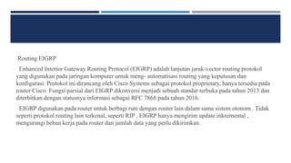 Routing EIGRP
Enhanced Interior Gateway Routing Protocol (EIGRP) adalah lanjutan jarak-vector routing protokol
yang digunakan pada jaringan komputer untuk meng- automatisasi routing yang keputusan dan
konfigurasi. Protokol ini dirancang oleh Cisco Systems sebagai protokol proprietary, hanya tersedia pada
router Cisco. Fungsi parsial dari EIGRP dikonversi menjadi sebuah standar terbuka pada tahun 2013 dan
diterbitkan dengan statusnya informasi sebagai RFC 7868 pada tahun 2016.
EIGRP digunakan pada router untuk berbagi rute dengan router lain dalam sama sistem otonom . Tidak
seperti protokol routing lain terkenal, seperti RIP , EIGRP hanya mengirim update inkremental ,
mengurangi beban kerja pada router dan jumlah data yang perlu dikirimkan.
 