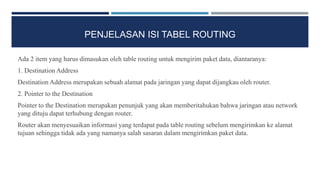 PENJELASAN ISI TABEL ROUTING
Ada 2 item yang harus dimasukan oleh table routing untuk mengirim paket data, diantaranya:
1. Destination Address
Destination Address merupakan sebuah alamat pada jaringan yang dapat dijangkau oleh router.
2. Pointer to the Destination
Pointer to the Destination merupakan penunjuk yang akan memberitahukan bahwa jaringan atau network
yang dituju dapat terhubung dengan router.
Router akan menyesuaikan informasi yang terdapat pada table routing sebelum mengirimkan ke alamat
tujuan sehingga tidak ada yang namanya salah sasaran dalam mengirimkan paket data.
 
