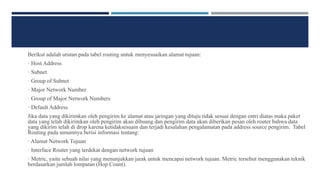 Berikut adalah urutan pada tabel routing untuk menyesuaikan alamat tujuan:
· Host Address
· Subnet
· Group of Subnet
· Major Network Number
· Group of Major Network Numbers
· Default Address
Jika data yang dikirimkan oleh pengirim ke alamat atau jaringan yang dituju tidak sesuai dengan entri diatas maka paket
data yang telah dikirimkan oleh pengirim akan dibuang dan pengirim data akan diberikan pesan oleh router bahwa data
yang dikirim telah di drop karena ketidaksesuain dan terjadi kesalahan pengalamatan pada address source pengirim. Tabel
Routing pada umumnya berisi informasi tentang:
· Alamat Network Tujuan
· Interface Router yang terdekat dengan network tujuan
· Metric, yaitu sebuah nilai yang menunjukkan jarak untuk mencapai network tujuan. Metric tersebut menggunakan teknik
berdasarkan jumlah lompatan (Hop Count).
 