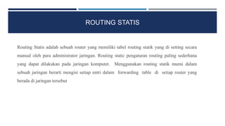 ROUTING STATIS
Routing Statis adalah sebuah router yang memiliki tabel routing statik yang di setting secara
manual oleh para administrator jaringan. Routing static pengaturan routing paling sederhana
yang dapat dilakukan pada jaringan komputer. Menggunakan routing statik murni dalam
sebuah jaringan berarti mengisi setiap entri dalam forwarding table di setiap router yang
berada di jaringan tersebut
 