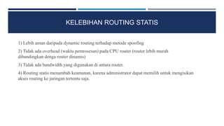 KELEBIHAN ROUTING STATIS
1) Lebih aman daripada dynamic routing terhadap metode spoofing
2) Tidak ada overhead (waktu pemrosesan) pada CPU router (router lebih murah
dibandingkan denga router dinamis)
3) Tidak ada bandwidth yang digunakan di antara router.
4) Routing statis menambah keamanan, karena administrator dapat memilih untuk mengisikan
akses routing ke jaringan tertentu saja.
 
