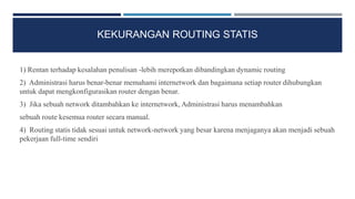 KEKURANGAN ROUTING STATIS
1) Rentan terhadap kesalahan penulisan -lebih merepotkan dibandingkan dynamic routing
2) Administrasi harus benar-benar memahami internetwork dan bagaimana setiap router dihubungkan
untuk dapat mengkonfigurasikan router dengan benar.
3) Jika sebuah network ditambahkan ke internetwork, Administrasi harus menambahkan
sebuah route kesemua router secara manual.
4) Routing statis tidak sesuai untuk network-network yang besar karena menjaganya akan menjadi sebuah
pekerjaan full-time sendiri
 