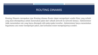 ROUTING DINAMIS
Routing Dinamis merupakan type Routing dimana Router dapat mempelajari sendiri Rute yang terbaik
yang akan ditempuhnya untuk meneruskan paket dari sebuah network ke network lainnya. Administrator
tidak menentukan rute yang harus ditempuh oleh paket-paket tersebut. Administrator hanya menentukan
bagaimana cara router mempelajari paket, dan kemudian router mempelajarinya sendiri.
 