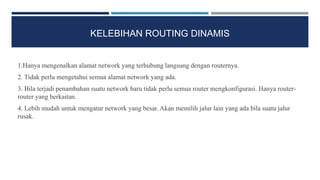 KELEBIHAN ROUTING DINAMIS
1.Hanya mengenalkan alamat network yang terhubung langsung dengan routernya.
2. Tidak perlu mengetahui semua alamat network yang ada.
3. Bila terjadi penambahan suatu network baru tidak perlu semua router mengkonfigurasi. Hanya router-
router yang berkaitan.
4. Lebih mudah untuk mengatur network yang besar. Akan memilih jalur lain yang ada bila suatu jalur
rusak.
 