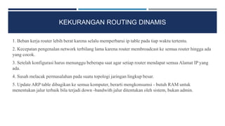 KEKURANGAN ROUTING DINAMIS
1. Beban kerja router lebih berat karena selalu memperbarui ip table pada tiap waktu tertentu.
2. Kecepatan pengenalan network terbilang lama karena router membroadcast ke semua router hingga ada
yang cocok.
3. Setelah konfigurasi harus menunggu beberapa saat agar setiap router mendapat semua Alamat IP yang
ada.
4. Susah melacak permasalahan pada suatu topologi jaringan lingkup besar.
5. Update ARP table dibagikan ke semua komputer, berarti mengkonsumsi - butuh RAM untuk
menentukan jalur terbaik bila terjadi down -bandwith jalur ditentukan oleh sistem, bukan admin.
 