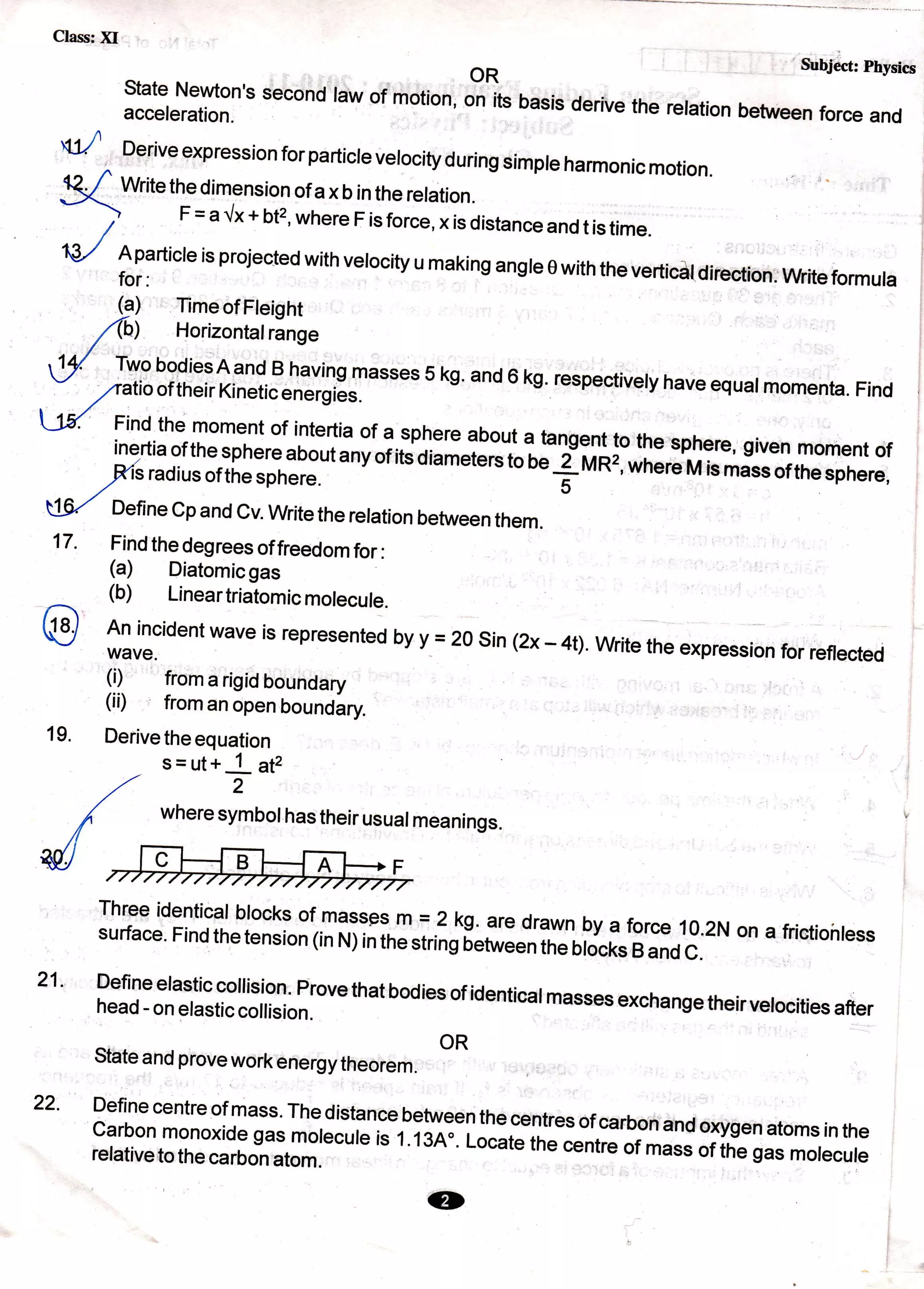 Class: )il
State Newton,s second
acceleration.
OR
Subject Physics
law of motion; on its basis derive the retation between force and
;ffififl:;tf;:13j1'#:masses 5 ks' and 6 kg. respectiverv have equarmomenta. Find
,/atlOOf
theif KinetiCenefgieS. s- '--rvv'r'vu rrcrvsvqual rnOmenta. Find
Jil Find the moment of intertia of a sphere about a tangent to the sphere, given moment of
f,#ff ,#[: i!H?::t
a ny of its d ia meters to;; iii i;:;]il M is mass of the sp here,
,/c
U9/ Define Cp and Cv. Write the relation between them.
d
^
Derive expression for particre verocity during simpre harmonic motion.
g Writethedimensionofaxbintherelation.
r-'-'r-r'r'v'rrvr'^/!rv'"
)
F=a{x+bt2,whereFisforce,xisdistanceandtistime.
a/
fl::n't'"
is projected with vetocity u making angte 0 with the verticat direction. write formuta
9) Timeof Fteight
(h) Horizontalrange
Find the degrees of freedom for:
(a) Diatomicgas
(b) Lineartriatomicmolecule.
An incident wave is represented by Y = 2osin (2x - 4t).write the expression for reflected
ql from a rigid boundary
(ii) from an open boundary.
Derive the equation
17.
19.
21.
s=ut+ 1 sp
,tt 2
/ wheresymbolhastheirusuatmeanings.
//
W/
Three identical blocks of massgs m = 2 kg. are drawn by a force 10.2N on a frictioirlesssurface. Find the tension (in N) in tre string betwee; in" on.r, B and c.
Define elastic collision' Prove that bodies of identical masses exchange theirvetocities afterhead - on elastic collision. "'vqt I I rcrDDt'u excnange tn€
OR
State and prove work energy theorem
Define centre
"rrXr,r:*:,::::f:.r:y:"ll!"centres of carbon and oxysen atoms in the
:ffi:,T,"#J:ffflTmolecule
is t ' t 3R". t-ocate t-e centre of mass or irre sas morecure
22.
lD
 
