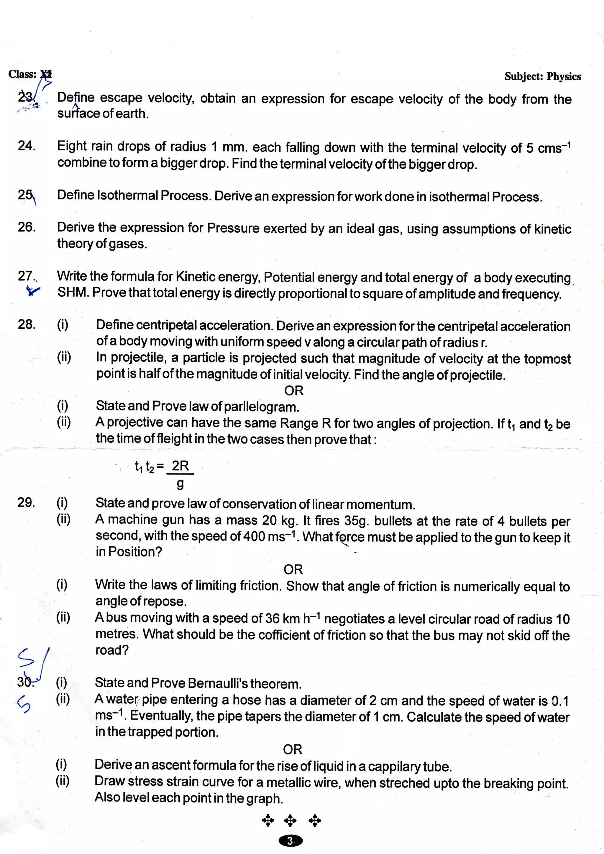 Class: E
/>
2€l/, Define escape velocity, obtain
'")*" .u*r."of earth.
Subject: Physics
an expression for escape velocity of the body from the
24.
25
26.
Eight rain drops of radius 1 mm. each falling down with the terminal velocity of 5 cms-1
combine to form a bigger drop. Find the terminal velocity of the bigger drop.
Define lsothermal Process. Derive an expression forwork done in isothermal Process.
Derive the expression for Pressure exerted by an ideal gas, using assumptions of kinetic
theoryof gases.
27.. Write the formula for Kinetic energy, Potential energy and total energy of a body executing.
V SHM. Provethattotalenergyisdirectlyproportionaltosquareof amplitudeandfrequency
28. (i) Define centripetalacceteration. Derive an expression forthe centripetalacceleration
of a body moving with uniform speed valong a circularpath of radius r.
(ii) ln projectile, a particle is projected such that magnitude of velocity at the topmost
pointishalf ofthemagnitudeof initialvelocity. Findtheangleof projectile.
(i) State and Prove law of parlt"fogr#
(ii) A projective can have the same Range R for two angtes of projection. lf t1 and t2 be
the time of fleight in the two cases then prove that :
t1t, = 2R
g
State and prove law of conservation of linear momentum.
A machine gun has a mass 20 kg. !t fires 359. bullets at the rate of 4 builets per
second, with the speed of 400 ms-1. Whatfqce must be applied to the gun to keep it
in Position?
OR
Write the laws of limiting friction. Show that angle of friction is numerically equalto
angle of repose.
A bus moving with a speed of 36 km h-1 negotiates a level circutar road of radius 10
metres. A/hat should be the cofficient of friction so that the bus may not skid off the
road?
State and Prove Bernaulli's theorem.
A watel pipe entering a hose has a diameter of 2 cm and the speed of water is 0.1
ms-1. Eventually, the pipe tapers the diameter of 1 cm. Calculate the speed of water
inthetrapped portion.
OR
Derive an ascent formula for the rise of liquid in a cappilary tube.
Draw stress strain curve for a metallic wire, when streched upto the breaking point.
Also leveleach point in the graph.
2e. (i)
(ii)
(i)
(i i)
et
3b/ fi)
(ii)c)
(i)
(ii)
+++(o
MAHENDRA SINGH
PGT PHYSICS
KV1,AFS,JOHDPUR
msr.phy20@gmail.com
 