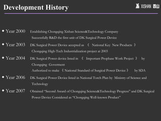 Development History ◆  Year 2000  Establishing Chongqing Xishan Science&Technology Company Successfully R&D the first unit of DK Surgical Power Device ◆  Year 2003  DK Surgical Power Device accepted as  《  National Key  New Products  》 Chongqing High-Tech Industrialization project at 2003 ◆  Year 2004  DK Surgical Power device listed in  《  Important Prophase Work Project  》  by Chongqing  Goverment Authorized to make 《 National Standard of Surgical Power Device 》  by SDA  ◆  Year 2006  DK Surgical Power Device listed in National Torch Plan by  Ministry of Science and Technology ◆  Year 2007  Obtained “Second Award of Chongqing Science&Technology Progress” and DK Surgical Power Device Considered as “Chongqing Well-known Product” 