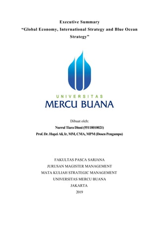 Executive Summary
“Global Economy, International Strategy and Blue Ocean
Strategy”
Dibuat oleh:
NurrulTiaraDinni(55118010021)
Prof.Dr.HapziAli,Ir, MM,CMA,MPM(DosenPengampu)
FAKULTAS PASCA SARJANA
JURUSAN MAGISTER MANAGEMENT
MATA KULIAH STRATEGIC MANAGEMENT
UNIVERSITAS MERCU BUANA
JAKARTA
2019
 