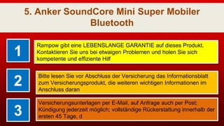 5. Anker SoundCore Mini Super Mobiler
Bluetooth
1
Rampow gibt eine LEBENSLANGE GARANTIE auf dieses Produkt.
Kontaktieren Sie uns bei etwaigen Problemen und holen Sie sich
kompetente und effiziente Hilf
2
Bitte lesen Sie vor Abschluss der Versicherung das Informationsblatt
zum Versicherungsprodukt, die weiteren wichtigen Informationen im
Anschluss daran
3
Versicherungsunterlagen per E-Mail, auf Anfrage auch per Post;
Kündigung jederzeit möglich; vollständige Rückerstattung innerhalb der
ersten 45 Tage, d
 
