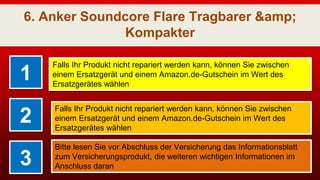 6. Anker Soundcore Flare Tragbarer &amp;
Kompakter
1
Falls Ihr Produkt nicht repariert werden kann, können Sie zwischen
einem Ersatzgerät und einem Amazon.de-Gutschein im Wert des
Ersatzgerätes wählen
2
Falls Ihr Produkt nicht repariert werden kann, können Sie zwischen
einem Ersatzgerät und einem Amazon.de-Gutschein im Wert des
Ersatzgerätes wählen
3
Bitte lesen Sie vor Abschluss der Versicherung das Informationsblatt
zum Versicherungsprodukt, die weiteren wichtigen Informationen im
Anschluss daran
 