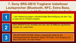 7. Sony SRS-XB10 Tragbarer kabelloser
Lautsprecher (Bluetooth, NFC, Extra Bass,
Wasserabweisend, 16 Stunden Akkulaufzeit)
Schwarz
1 1 Jahr Abdeckung gegen unbeabsichtigte Beschädigung (ab dem Tag,
an dem Sie Ihr Produkt erhalten)
2
DAS ANKER PLUS: Schließe dich den über 20 Millionen glücklichen
Kunden an. Lade Anker.
3
VIELSEITIGER SOUND: Dieser Lautsprecher bietet dir die
Wiedergabeoptionen Bluetooth Signal, FM Radio, AUX Eingang und
Micro SD Karte - für mehr Flexibi
 