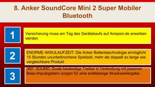 8. Anker SoundCore Mini 2 Super Mobiler
Bluetooth
1 Versicherung muss am Tag des Gerätekaufs auf Amazon.de erworben
werden
2
ENORME AKKULAUFZEIT: Die Anker Batterietechnologie ermöglicht
15 Stunden ununterbrochene Spielzeit, mehr als doppelt so lange wie
vergleichbare Produkt
3
360° SOUND: Duale beidseitige Treiber in Verbindung mit passiven
Bass-Impulsgebern sorgen für eine erstklassige Musikwiedergabe.
 
