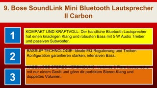 9. Bose SoundLink Mini Bluetooth Lautsprecher
II Carbon
1
KOMPAKT UND KRAFTVOLL: Der handliche Bluetooth Lautsprecher
hat einen knackigen Klang und robusten Bass mit 5 W Audio Treiber
und passiven Subwoofer.
2
BASSUP TECHNOLOGIE: Ideale EQ-Regulierung und Treiber-
Konfiguration garantieren starken, intensiven Bass.
3
KABELLOSE STEREO-VERBINDUNG: Verbinde 2 Flare Lautsprecher
mit nur einem Gerät und gönn dir perfekten Stereo-Klang und
doppeltes Volumen.
 