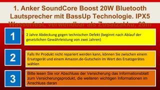 1. Anker SoundCore Boost 20W Bluetooth
Lautsprecher mit BassUp Technologie. IPX5
Wasserfest, verwendbar als Zusatzakku, 20m
Reichweite, Hervorragender Klang &amp; Bass
für iPhone, Handy und Tablet1 2 Jahre Abdeckung gegen technischen Defekt (beginnt nach Ablauf der
gesetzlichen Gewährleistung von zwei Jahren)
2
Falls Ihr Produkt nicht repariert werden kann, können Sie zwischen einem
Ersatzgerät und einem Amazon.de-Gutschein im Wert des Ersatzgerätes
wählen
3
Bitte lesen Sie vor Abschluss der Versicherung das Informationsblatt
zum Versicherungsprodukt, die weiteren wichtigen Informationen im
Anschluss daran
 