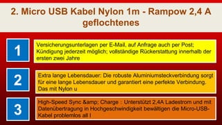2. Micro USB Kabel Nylon 1m - Rampow 2,4 A
geflochtenes
1
Versicherungsunterlagen per E-Mail, auf Anfrage auch per Post;
Kündigung jederzeit möglich; vollständige Rückerstattung innerhalb der
ersten zwei Jahre
2
Extra lange Lebensdauer: Die robuste Aluminiumsteckverbindung sorgt
für eine lange Lebensdauer und garantiert eine perfekte Verbindung.
Das mit Nylon u
3
High-Speed Sync &amp; Charge：Unterstützt 2,4A Ladestrom und mit
Datenübertragung in Hochgeschwindigkeit bewältigen die Micro-USB-
Kabel problemlos all I
 