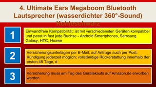 4. Ultimate Ears Megaboom Bluetooth
Lautsprecher (wasserdichter 360°-Sound)
Kohleschwarz
1
Einwandfreie Kompatibilität: ist mit verschiedensten Geräten kompatibel
und passt in fast jede Buchse - Android Smartphones, Samsung
Galaxy, HTC, Huawe
2
Versicherungsunterlagen per E-Mail, auf Anfrage auch per Post;
Kündigung jederzeit möglich; vollständige Rückerstattung innerhalb der
ersten 45 Tage, d
3
Versicherung muss am Tag des Gerätekaufs auf Amazon.de erworben
werden
 