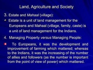 Land, Agriculture and Society 3.  Estate and  Mahaal  (village): Estate is a unit of land management for the  Europeans and Mahaal (village, family, caste) is a unit of land management for the Indians. 4.  Managing Property  versus  Managing People: To Europeans, it was the development and improvement of farming which mattered; whereas to the Indians, it was the increasing of the number of allies and followers (as the number is important from the point of view of power) which mattered. 