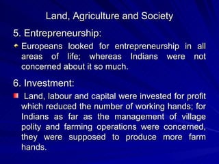 Land, Agriculture and Society 5. Entrepreneurship: Europeans looked for entrepreneurship in all areas of life; whereas Indians were not concerned about it so much. 6. Investment: Land, labour and capital were invested for profit which reduced the number of working hands; for Indians as far as the management of village polity and farming operations were concerned, they were supposed to produce more farm hands. 