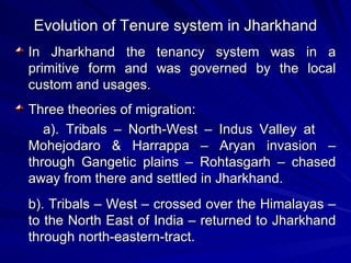 Evolution of Tenure system in Jharkhand In Jharkhand the tenancy system was in a primitive form and was governed by the local custom and usages. Three theories of migration: a). Tribals – North-West – Indus Valley at  Mohejodaro & Harrappa – Aryan invasion – through Gangetic plains – Rohtasgarh – chased away from there and settled in Jharkhand. b). Tribals – West – crossed over the Himalayas – to the North East of India – returned to Jharkhand through north-eastern-tract. 