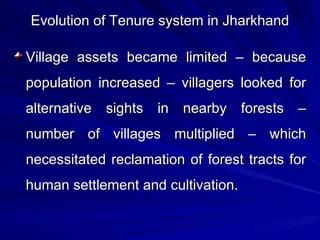 Evolution of Tenure system in Jharkhand Village assets became limited – because population increased – villagers looked for alternative sights in nearby forests – number of villages multiplied – which necessitated reclamation of forest tracts for human settlement and cultivation. 