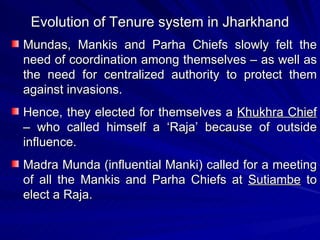 Evolution of Tenure system in Jharkhand Mundas, Mankis and Parha Chiefs slowly felt the need of coordination among themselves – as well as the need for centralized authority to protect them against invasions. Hence, they elected for themselves a  Khukhra Chief  – who called himself a ‘Raja’ because of outside influence. Madra Munda (influential Manki) called for a meeting of all the Mankis and Parha Chiefs at  Sutiambe  to elect a Raja. 