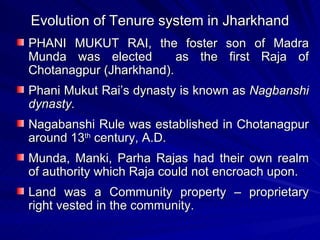 Evolution of Tenure system in Jharkhand PHANI MUKUT RAI, the foster son of Madra Munda was elected  as the first Raja of Chotanagpur (Jharkhand). Phani Mukut Rai’s dynasty is known as  Nagbanshi dynasty. Nagabanshi Rule was established in Chotanagpur around 13 th  century, A.D. Munda, Manki, Parha Rajas had their own realm of authority which Raja could not encroach upon. Land was a Community property – proprietary right vested in the community. 
