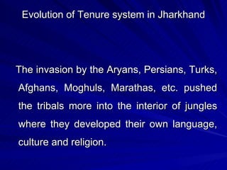 Evolution of Tenure system in Jharkhand The invasion by the Aryans, Persians, Turks, Afghans, Moghuls, Marathas, etc. pushed the tribals more into the interior of jungles where they developed their own language, culture and religion. 