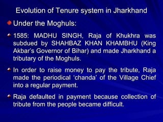 Evolution of Tenure system in Jharkhand Under the Moghuls: 1585: MADHU SINGH, Raja of Khukhra was subdued by SHAHBAZ KHAN KHAMBHU (King Akbar’s Governor of Bihar) and made Jharkhand a tributary of the Moghuls. In order to raise money to pay the tribute, Raja made the periodical ‘chanda’ of the Village Chief into a regular payment. Raja defaulted in payment because collection of tribute from the people became difficult. 