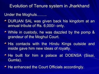 Evolution of Tenure system in Jharkhand Under the Moghuls……..  DURJAN SAL was given back his kingdom at an annual tribute of Rs. 6,000/- only. While in custody, he was dazzled by the pomp & grandeur of the Moghul Court. His contacts with the Hindu Kings outside and inside gave him new ideas of royalty. He built for him a palace at DOENSA (Sisai, Gumla). He enhanced the Court Officials accordingly. 