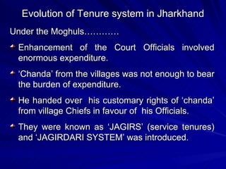 Evolution of Tenure system in Jharkhand Under the Moghuls………… Enhancement of the Court Officials involved enormous expenditure. ‘ Chanda’ from the villages was not enough to bear the burden of expenditure. He handed over  his customary rights of ‘chanda’ from village Chiefs in favour of  his Officials. They were known as ‘JAGIRS’ (service tenures) and ‘JAGIRDARI SYSTEM’ was introduced. 